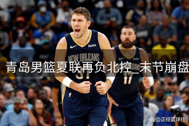 青岛男篮夏联再负北控 末节崩盘难挽败局